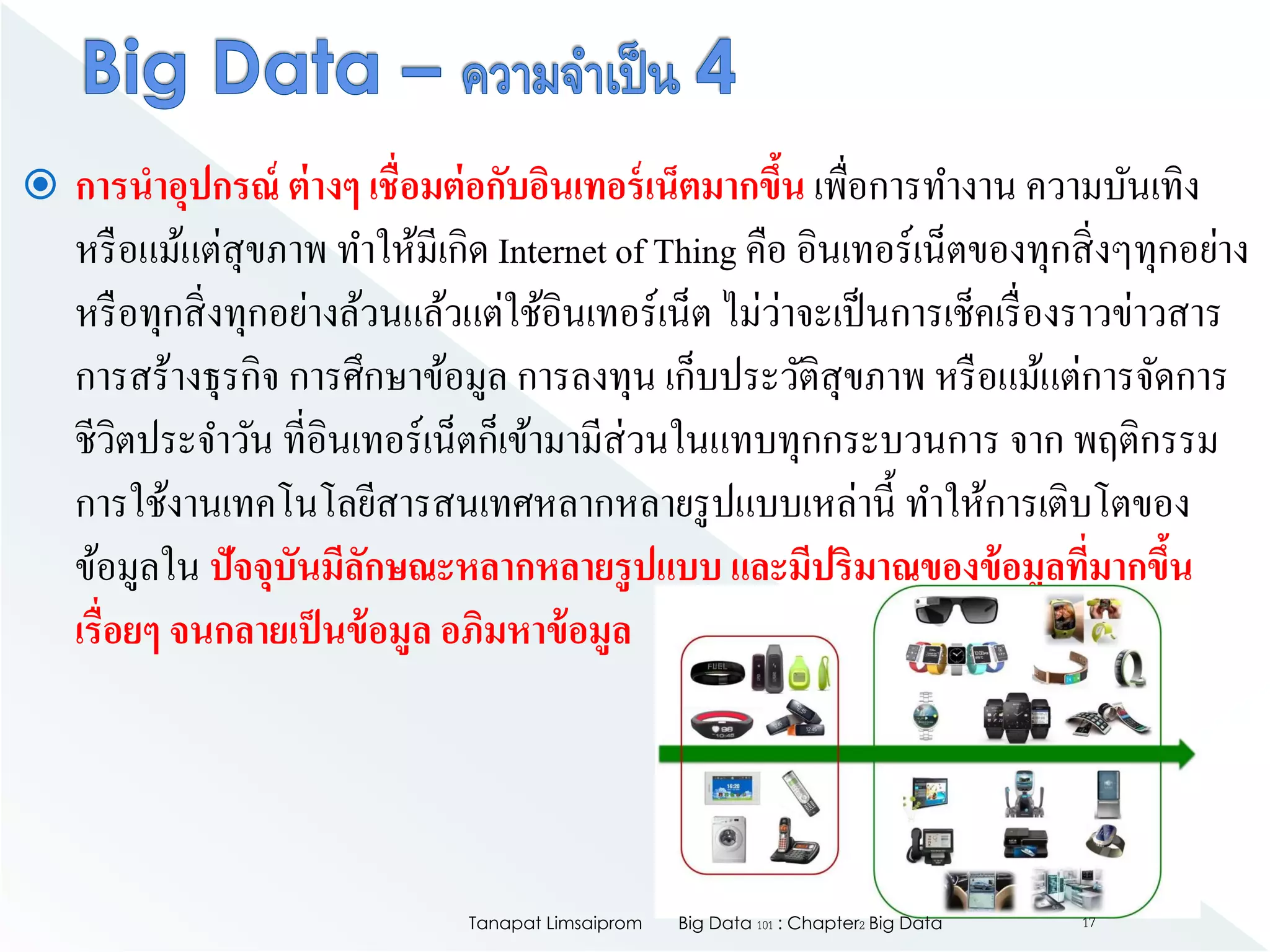  การนาอุปกรณ์ ต่างๆ เชื่อมต่อกับอินเทอร์เน็ตมากขึ้น เพื่อการทางาน ความบันเทิง
หรือแม้แต่สุขภาพ ทาให้มีเกิด Internet of Thing คือ อินเทอร์เน็ตของทุกสิ่งๆทุกอย่าง
หรือทุกสิ่งทุกอย่างล้วนแล้วแต่ใช้อินเทอร์เน็ต ไม่ว่าจะเป็นการเช็คเรื่องราวข่าวสาร
การสร้างธุรกิจ การศึกษาข้อมูล การลงทุน เก็บประวัติสุขภาพ หรือแม้แต่การจัดการ
ชีวิตประจาวัน ที่อินเทอร์เน็ตก็เข้ามามีส่วนในแทบทุกกระบวนการ จาก พฤติกรรม
การใช้งานเทคโนโลยีสารสนเทศหลากหลายรูปแบบเหล่านี้ ทาให้การเติบโตของ
ข้อมูลใน ปัจจุบันมีลักษณะหลากหลายรูปแบบ และมีปริมาณของข้อมูลที่มากขึ้น
เรื่อยๆ จนกลายเป็นข้อมูล อภิมหาข้อมูล
Big Data 101 : Chapter2 Big DataTanapat Limsaiprom 17
 