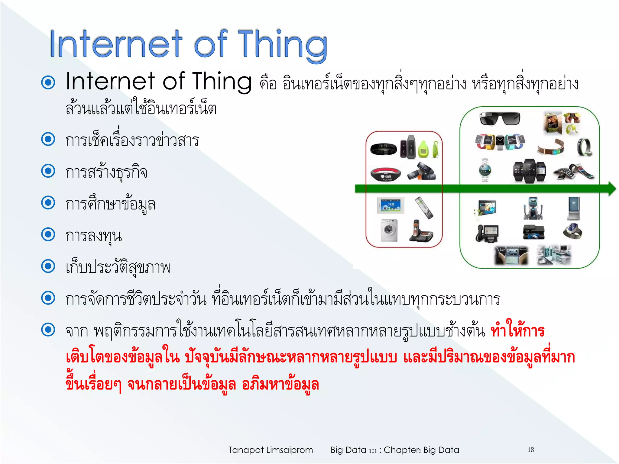  Internet of Thing คือ อินเทอร์เน็ตของทุกสิ่งๆทุกอย่าง หรือทุกสิ่งทุกอย่าง
ล้วนแล้วแต่ใช้อินเทอร์เน็ต
 การเช็คเรื่องราวข่าวสาร
 การสร้างธุรกิจ
 การศึกษาข้อมูล
 การลงทุน
 เก็บประวัติสุขภาพ
 การจัดการชีวิตประจาวัน ที่อินเทอร์เน็ตก็เข้ามามีส่วนในแทบทุกกระบวนการ
 จาก พฤติกรรมการใช้งานเทคโนโลยีสารสนเทศหลากหลายรูปแบบช้างต้น ทาให้การ
เติบโตของข้อมูลใน ปัจจุบันมีลักษณะหลากหลายรูปแบบ และมีปริมาณของข้อมูลที่มาก
ขึ้นเรื่อยๆ จนกลายเป็นข้อมูล อภิมหาข้อมูล
Big Data 101 : Chapter2 Big DataTanapat Limsaiprom 18
 