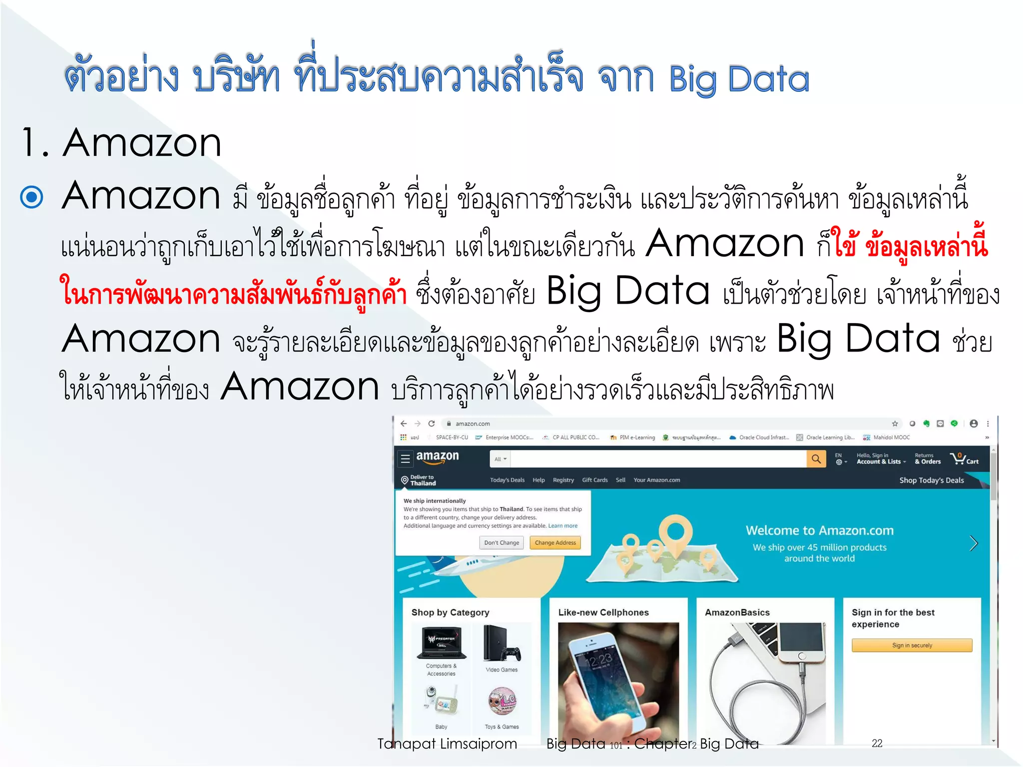 1. Amazon
 Amazon มี ข้อมูลชื่อลูกค้า ที่อยู่ ข้อมูลการชาระเงิน และประวัติการค้นหา ข้อมูลเหล่านี้
แน่นอนว่าถูกเก็บเอาไว้ใช้เพื่อการโฆษณา แต่ในขณะเดียวกัน Amazon ก็ใข้ ข้อมูลเหล่านี้
ในการพัฒนาความสัมพันธ์กับลูกค้า ซึ่งต้องอาศัย Big Data เป็นตัวช่วยโดย เจ้าหน้าที่ของ
Amazon จะรู้รายละเอียดและข้อมูลของลูกค้าอย่างละเอียด เพราะ Big Data ช่วย
ให้เจ้าหน้าที่ของ Amazon บริการลูกค้าได้อย่างรวดเร็วและมีประสิทธิภาพ
Big Data 101 : Chapter2 Big DataTanapat Limsaiprom 22
 