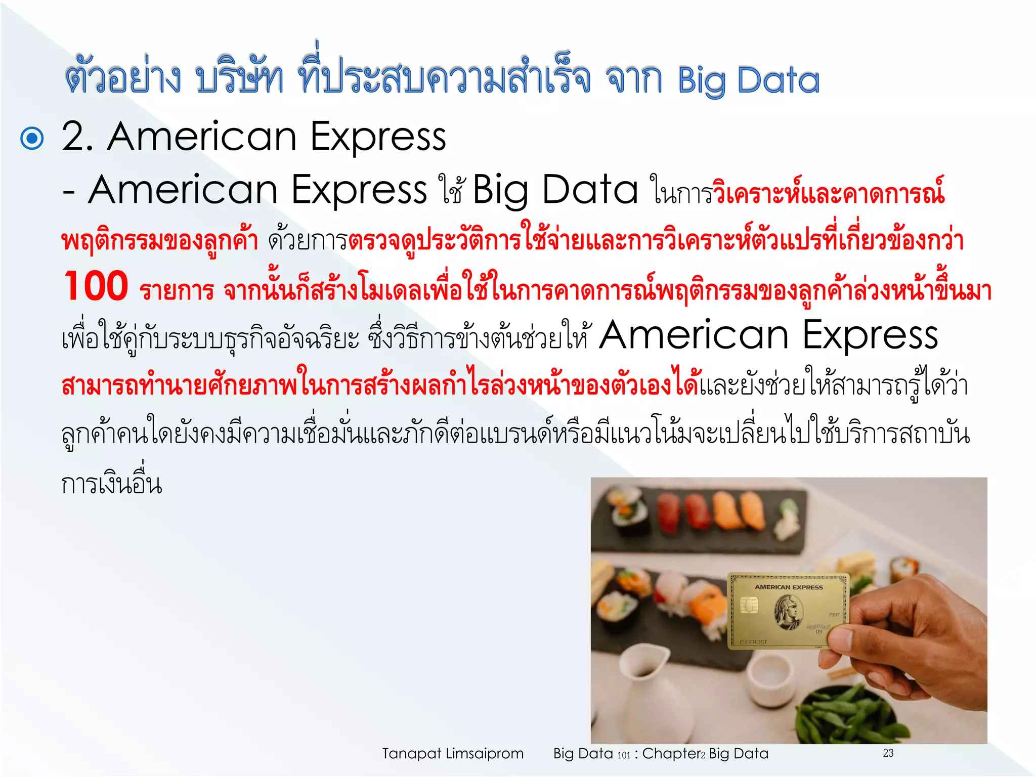  2. American Express
- American Express ใช้Big Data ในการวิเคราะห์และคาดการณ์
พฤติกรรมของลูกค้า ด้วยการตรวจดูประวัติการใช้จ่ายและการวิเคราะห์ตัวแปรที่เกี่ยวข้องกว่า
100 รายการ จากนั้นก็สร้างโมเดลเพื่อใช้ในการคาดการณ์พฤติกรรมของลูกค้าล่วงหน้าขึ้นมา
เพื่อใช้คู่กับระบบธุรกิจอัจฉริยะ ซึ่งวิธีการข้างต้นช่วยให้American Express
สามารถทานายศักยภาพในการสร้างผลกาไรล่วงหน้าของตัวเองได้และยังช่วยให้สามารถรู้ได้ว่า
ลูกค้าคนใดยังคงมีความเชื่อมั่นและภักดีต่อแบรนด์หรือมีแนวโน้มจะเปลี่ยนไปใช้บริการสถาบัน
การเงินอื่น
Big Data 101 : Chapter2 Big DataTanapat Limsaiprom 23
 
