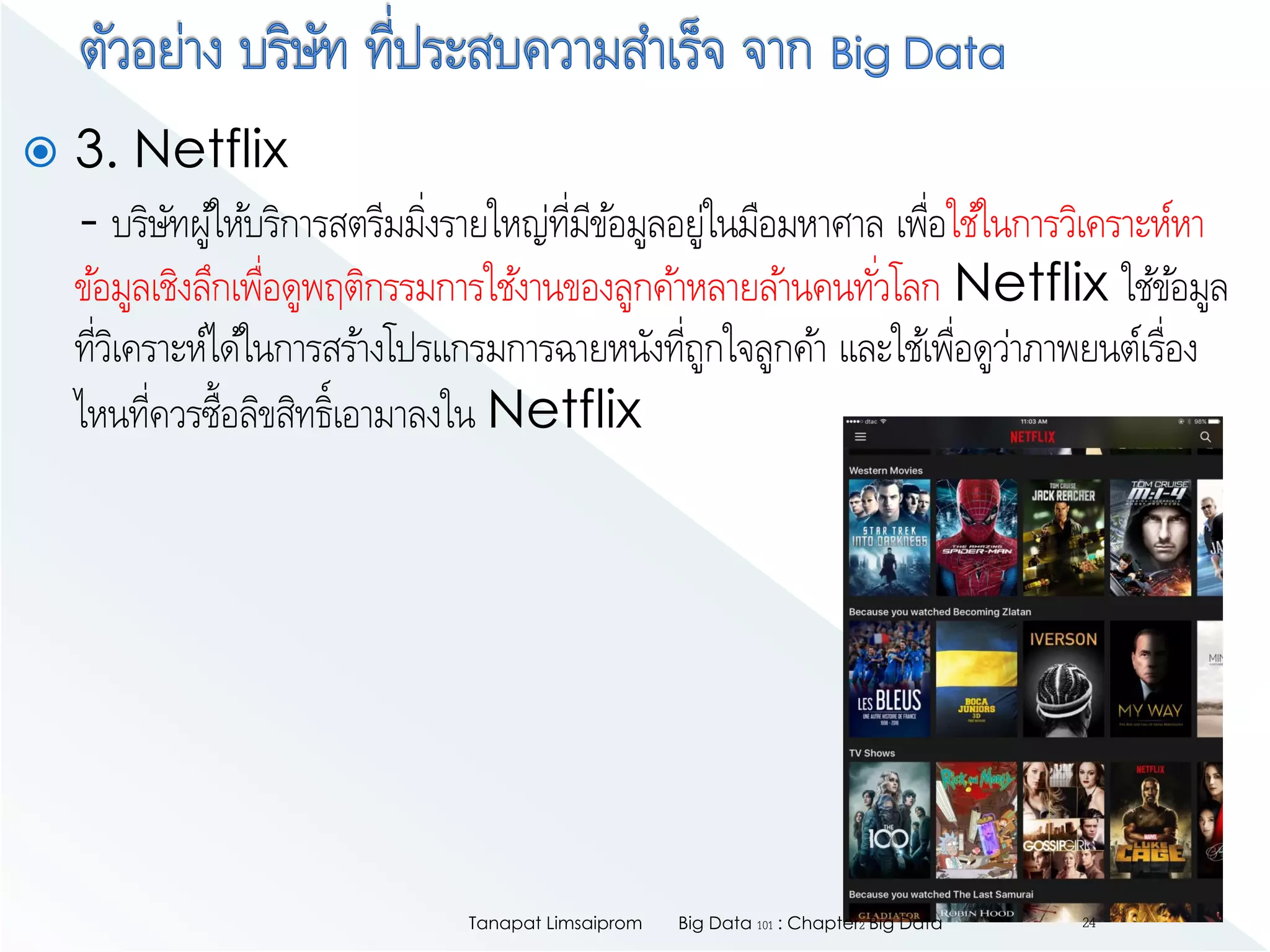  3. Netflix
- บริษัทผู้ให้บริการสตรีมมิ่งรายใหญ่ที่มีข้อมูลอยู่ในมือมหาศาล เพื่อใช้ในการวิเคราะห์หา
ข้อมูลเชิงลึกเพื่อดูพฤติกรรมการใช้งานของลูกค้าหลายล้านคนทั่วโลก Netflix ใช้ข้อมูล
ที่วิเคราะห์ได้ในการสร้างโปรแกรมการฉายหนังที่ถูกใจลูกค้า และใช้เพื่อดูว่าภาพยนต์เรื่อง
ไหนที่ควรซื้อลิขสิทธิ์เอามาลงใน Netflix
Big Data 101 : Chapter2 Big DataTanapat Limsaiprom 24
 