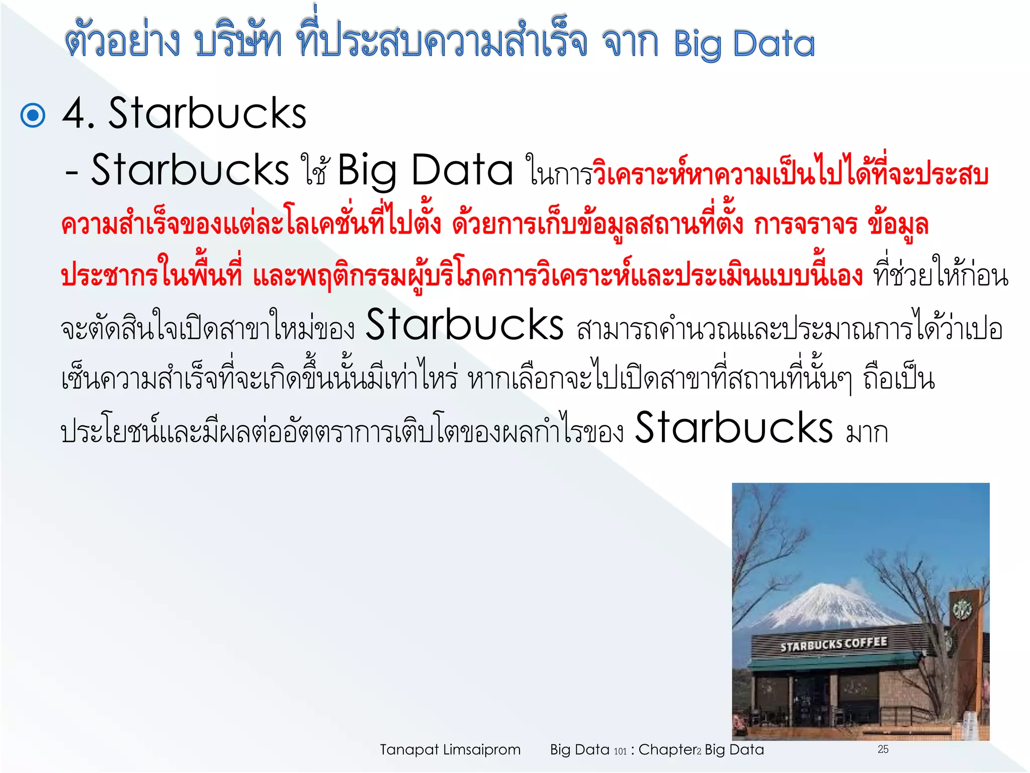 4. Starbucks
- Starbucks ใช้Big Data ในการวิเคราะห์หาความเป็นไปได้ที่จะประสบ
ความสาเร็จของแต่ละโลเคชั่นที่ไปตั้ง ด้วยการเก็บข้อมูลสถานที่ตั้ง การจราจร ข้อมูล
ประชากรในพื้นที่ และพฤติกรรมผู้บริโภคการวิเคราะห์และประเมินแบบนี้เอง ที่ช่วยให้ก่อน
จะตัดสินใจเปิดสาขาใหม่ของ Starbucks สามารถคานวณและประมาณการได้ว่าเปอ
เซ็นความสาเร็จที่จะเกิดขึ้นนั้นมีเท่าไหร่ หากเลือกจะไปเปิดสาขาที่สถานที่นั้นๆ ถือเป็น
ประโยชน์และมีผลต่ออัตตราการเติบโตของผลกาไรของ Starbucks มาก
Big Data 101 : Chapter2 Big DataTanapat Limsaiprom 25
 