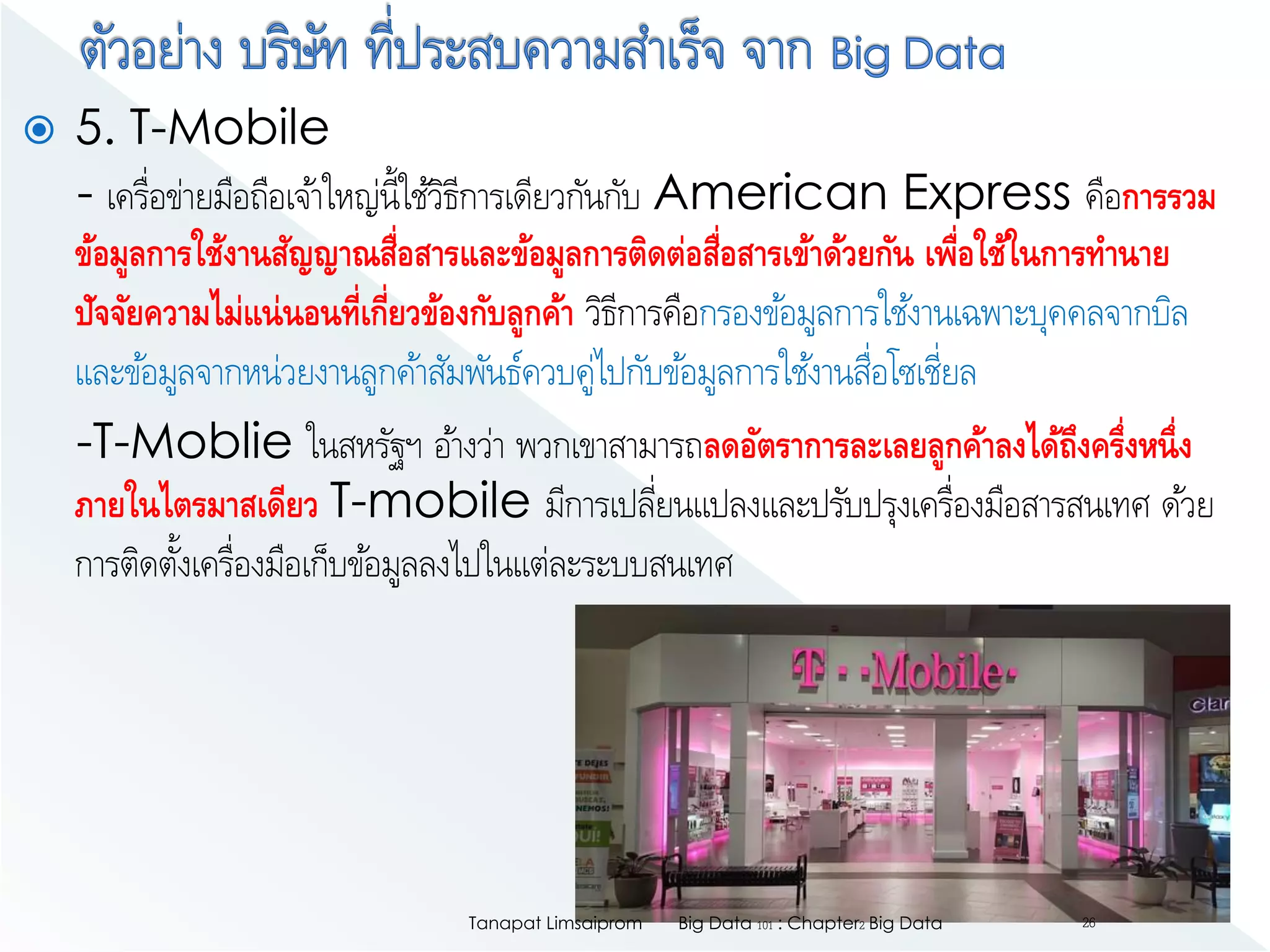  5. T-Mobile
- เครื่อข่ายมือถือเจ้าใหญ่นี้ใช้วิธีการเดียวกันกับ American Express คือการรวม
ข้อมูลการใช้งานสัญญาณสื่อสารและข้อมูลการติดต่อสื่อสารเข้าด้วยกัน เพื่อใช้ในการทานาย
ปัจจัยความไม่แน่นอนที่เกี่ยวข้องกับลูกค้า วิธีการคือกรองข้อมูลการใช้งานเฉพาะบุคคลจากบิล
และข้อมูลจากหน่วยงานลูกค้าสัมพันธ์ควบคู่ไปกับข้อมูลการใช้งานสื่อโซเชี่ยล
-T-Moblie ในสหรัฐฯ อ้างว่า พวกเขาสามารถลดอัตราการละเลยลูกค้าลงได้ถึงครึ่งหนึ่ง
ภายในไตรมาสเดียว T-mobile มีการเปลี่ยนแปลงและปรับปรุงเครื่องมือสารสนเทศ ด้วย
การติดตั้งเครื่องมือเก็บข้อมูลลงไปในแต่ละระบบสนเทศ
Big Data 101 : Chapter2 Big DataTanapat Limsaiprom 26
 