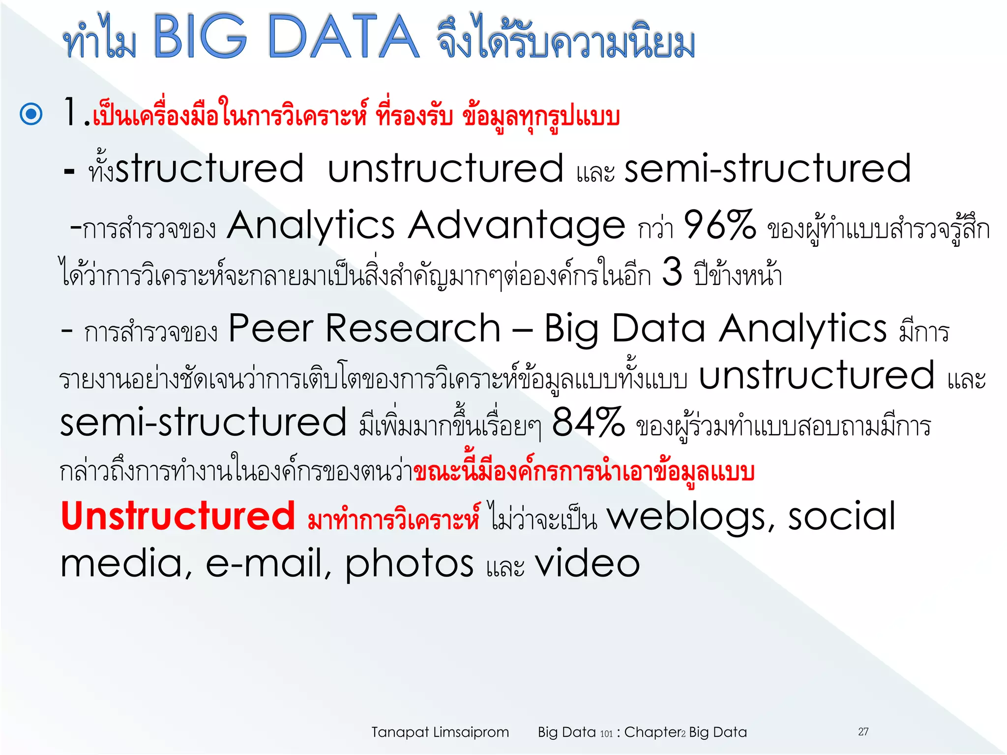  1.เป็นเครื่องมือในการวิเคราะห์ ที่รองรับ ข้อมูลทุกรูปแบบ
- ทั้งstructured unstructured และ semi-structured
-การสารวจของ Analytics Advantage กว่า 96% ของผู้ทาแบบสารวจรู้สึก
ได้ว่าการวิเคราะห์จะกลายมาเป็นสิ่งสาคัญมากๆต่อองค์กรในอีก 3 ปีข้างหน้า
- การสารวจของ Peer Research – Big Data Analytics มีการ
รายงานอย่างชัดเจนว่าการเติบโตของการวิเคราะห์ข้อมูลแบบทั้งแบบ unstructured และ
semi-structured มีเพิ่มมากขึ้นเรื่อยๆ 84% ของผู้ร่วมทาแบบสอบถามมีการ
กล่าวถึงการทางานในองค์กรของตนว่าขณะนี้มีองค์กรการนาเอาข้อมูลแบบ
Unstructured มาทาการวิเคราะห์ ไม่ว่าจะเป็น weblogs, social
media, e-mail, photos และ video
Big Data 101 : Chapter2 Big DataTanapat Limsaiprom 27
 