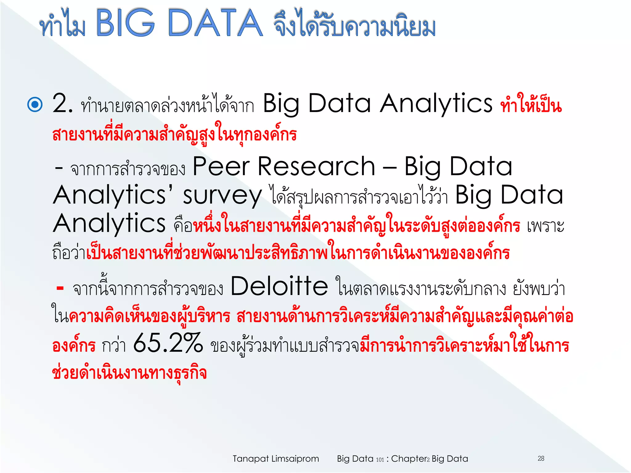  2. ทานายตลาดล่วงหน้าได้จาก Big Data Analytics ทาให้เป็น
สายงานที่มีความสาคัญสูงในทุกองค์กร
- จากการสารวจของ Peer Research – Big Data
Analytics’ survey ได้สรุปผลการสารวจเอาไว้ว่า Big Data
Analytics คือหนึ่งในสายงานที่มีความสาคัญในระดับสูงต่อองค์กร เพราะ
ถือว่าเป็นสายงานที่ช่วยพัฒนาประสิทธิภาพในการดาเนินงานขององค์กร
- จากนี้จากการสารวจของ Deloitte ในตลาดแรงงานระดับกลาง ยังพบว่า
ในความคิดเห็นของผู้บริหาร สายงานด้านการวิเคระห์มีความสาคัญและมีคุณค่าต่อ
องค์กร กว่า 65.2% ของผู้ร่วมทาแบบสารวจมีการนาการวิเคราะห์มาใช้ในการ
ช่วยดาเนินงานทางธุรกิจ
Big Data 101 : Chapter2 Big DataTanapat Limsaiprom 28
 