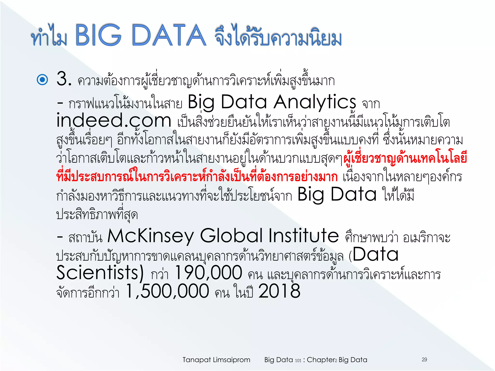  3. ความต้องการผู้เชี่ยวชาญด้านการวิเคราะห์เพิ่มสูงขึ้นมาก
- กราฟแนวโน้มงานในสาย Big Data Analytics จาก
indeed.com เป็นสิ่งช่วยยืนยันให้เราเห็นว่าสายงานนี้มีแนวโน้มการเติบโต
สูงขึ้นเรื่อยๆ อีกทั้งโอกาสในสายงานก็ยังมีอัตราการเพิ่มสูงขึ้นแบบคงที่ ซึ่งนั้นหมายความ
ว่าโอกาสเติบโตและก้าวหน้าในสายงานอยู่ในด้านบวกแบบสุดๆผู้เชี่ยวชาญด้านเทคโนโลยี
ที่มีประสบการณ์ในการวิเคราะห์กาลังเป็นที่ต้องการอย่างมาก เนื่องจากในหลายๆองค์กร
กาลังมองหาวิธีการและแนวทางที่จะใช้ประโยชน์จาก Big Data ให้ได้มี
ประสิทธิภาพที่สุด
- สถาบัน McKinsey Global Institute ศึกษาพบว่า อเมริกาจะ
ประสบกับปัญหาการขาดแคลนบุคลากรด้านวิทยาศาสตร์ข้อมูล (Data
Scientists) กว่า 190,000 คน และบุคลากรด้านการวิเคราะห์และการ
จัดการอีกกว่า 1,500,000 คน ในปี 2018
Big Data 101 : Chapter2 Big DataTanapat Limsaiprom 29
 