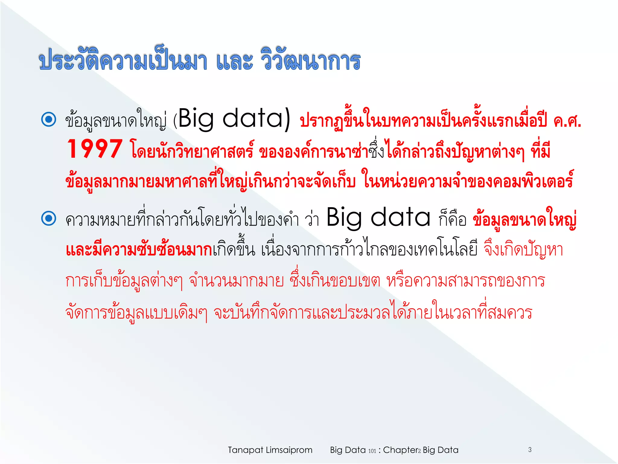  ข้อมูลขนาดใหญ่ (Big data) ปรากฏขึ้นในบทความเป็นครั้งแรกเมื่อปี ค.ศ.
1997 โดยนักวิทยาศาสตร์ ขององค์การนาซ่าซึ่งได้กล่าวถึงปัญหาต่างๆ ที่มี
ข้อมูลมากมายมหาศาลที่ใหญ่เกินกว่าจะจัดเก็บ ในหน่วยความจาของคอมพิวเตอร์
 ความหมายที่กล่าวกันโดยทั่วไปของคา ว่า Big data ก็คือ ข้อมูลขนาดใหญ่
และมีความซับซ้อนมากเกิดขึ้น เนื่องจากการก้าวไกลของเทคโนโลยี จึงเกิดปัญหา
การเก็บข้อมูลต่างๆ จานวนมากมาย ซึ่งเกินขอบเขต หรือความสามารถของการ
จัดการข้อมูลแบบเดิมๆ จะบันทึกจัดการและประมวลได้ภายในเวลาที่สมควร
Big Data 101 : Chapter2 Big DataTanapat Limsaiprom 3
 