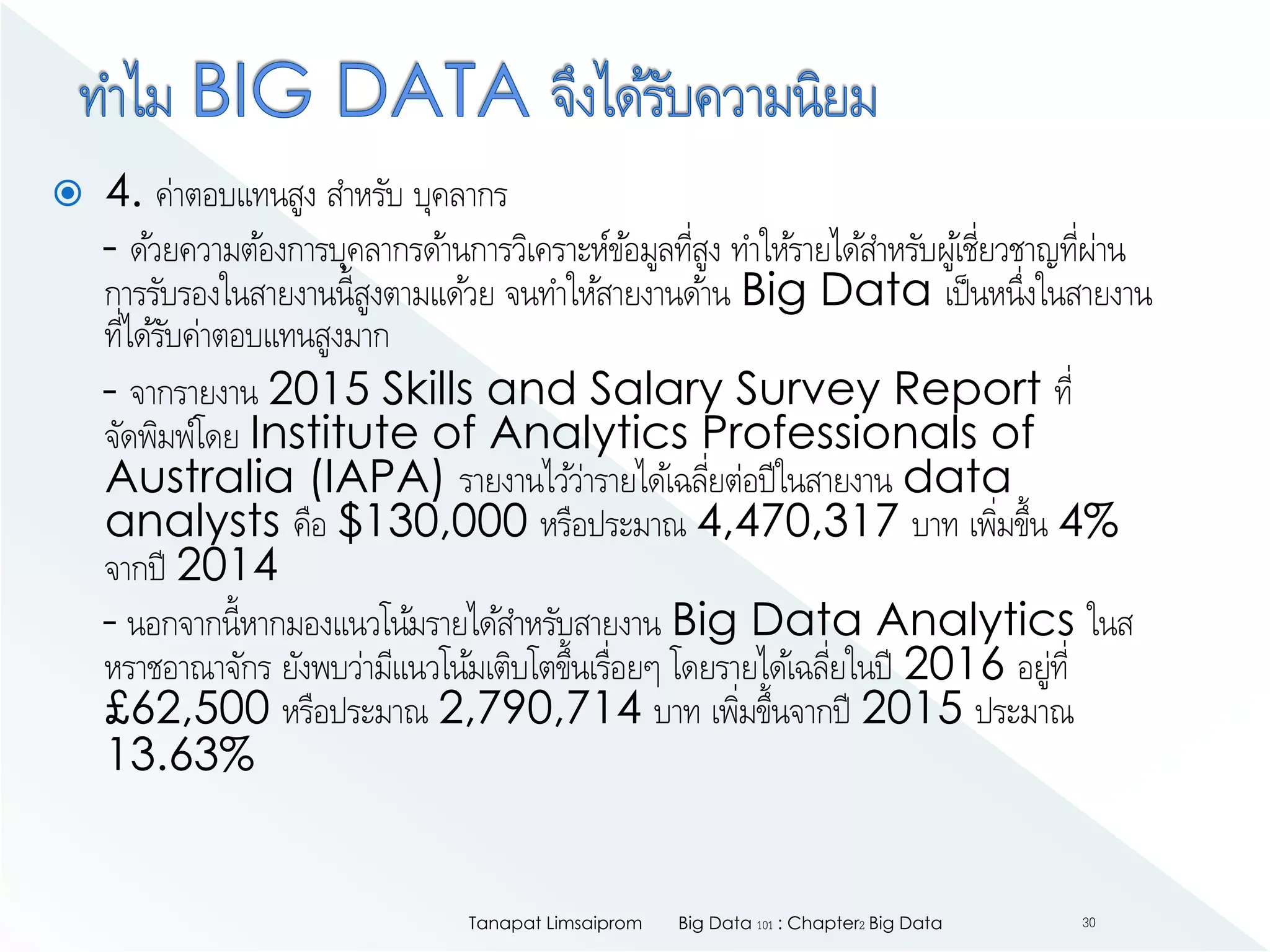  4. ค่าตอบแทนสูง สาหรับ บุคลากร
- ด้วยความต้องการบุคลากรด้านการวิเคราะห์ข้อมูลที่สูง ทาให้รายได้สาหรับผู้เชี่ยวชาญที่ผ่าน
การรับรองในสายงานนี้สูงตามแด้วย จนทาให้สายงานด้าน Big Data เป็นหนึ่งในสายงาน
ที่ได้รับค่าตอบแทนสูงมาก
- จากรายงาน 2015 Skills and Salary Survey Report ที่
จัดพิมพ์โดย Institute of Analytics Professionals of
Australia (IAPA) รายงานไว้ว่ารายได้เฉลี่ยต่อปีในสายงาน data
analysts คือ $130,000 หรือประมาณ 4,470,317 บาท เพิ่มขึ้น 4%
จากปี 2014
- นอกจากนี้หากมองแนวโน้มรายได้สาหรับสายงาน Big Data Analytics ในส
หราชอาณาจักร ยังพบว่ามีแนวโน้มเติบโตขึ้นเรื่อยๆ โดยรายได้เฉลี่ยในปี 2016 อยู่ที่
£62,500 หรือประมาณ 2,790,714 บาท เพิ่มขึ้นจากปี 2015 ประมาณ
13.63%
Big Data 101 : Chapter2 Big DataTanapat Limsaiprom 30
 