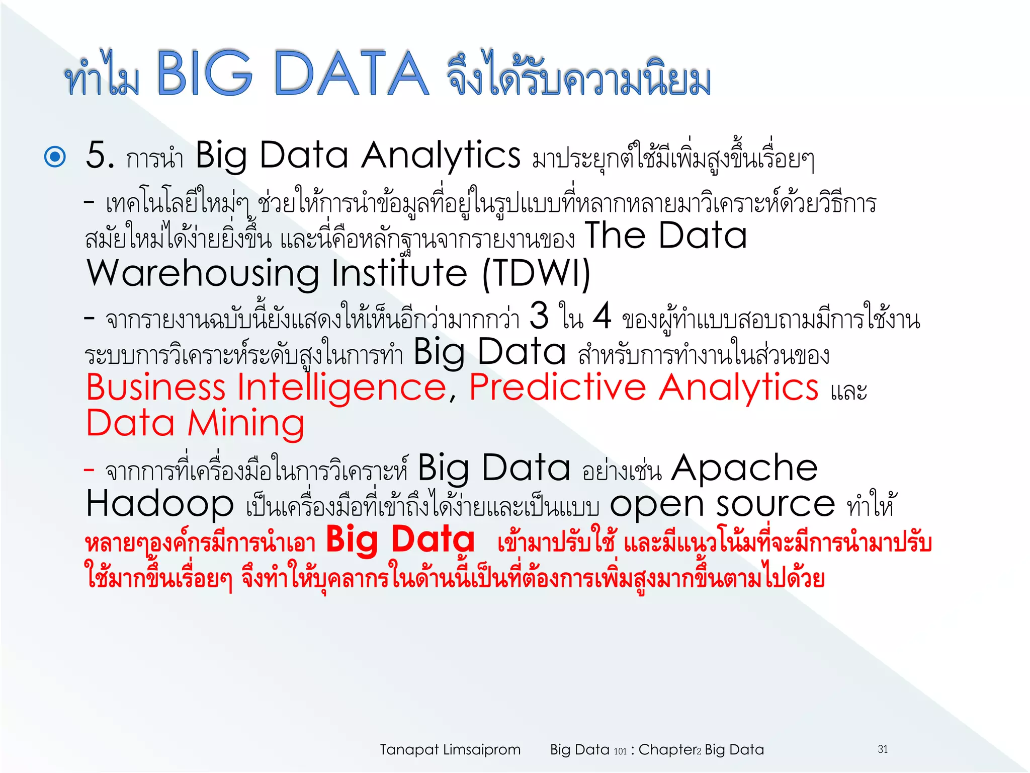  5. การนา Big Data Analytics มาประยุกต์ใช้มีเพิ่มสูงขึ้นเรื่อยๆ
- เทคโนโลยีใหม่ๆ ช่วยให้การนาข้อมูลที่อยู่ในรูปแบบที่หลากหลายมาวิเคราะห์ด้วยวิธีการ
สมัยใหม่ได้ง่ายยิ่งขึ้น และนี่คือหลักฐานจากรายงานของ The Data
Warehousing Institute (TDWI)
- จากรายงานฉบับนี้ยังแสดงให้เห็นอีกว่ามากกว่า 3 ใน 4 ของผู้ทาแบบสอบถามมีการใช้งาน
ระบบการวิเคราะห์ระดับสูงในการทา Big Data สาหรับการทางานในส่วนของ
Business Intelligence, Predictive Analytics และ
Data Mining
- จากการที่เครื่องมือในการวิเคราะห์ Big Data อย่างเช่น Apache
Hadoop เป็นเครื่องมือที่เข้าถึงได้ง่ายและเป็นแบบ open source ทาให้
หลายๆองค์กรมีการนาเอา Big Data เข้ามาปรับใช้ และมีแนวโน้มที่จะมีการนามาปรับ
ใช้มากขึ้นเรื่อยๆ จึงทาให้บุคลากรในด้านนี้เป็นที่ต้องการเพิ่มสูงมากขึ้นตามไปด้วย
Big Data 101 : Chapter2 Big DataTanapat Limsaiprom 31
 