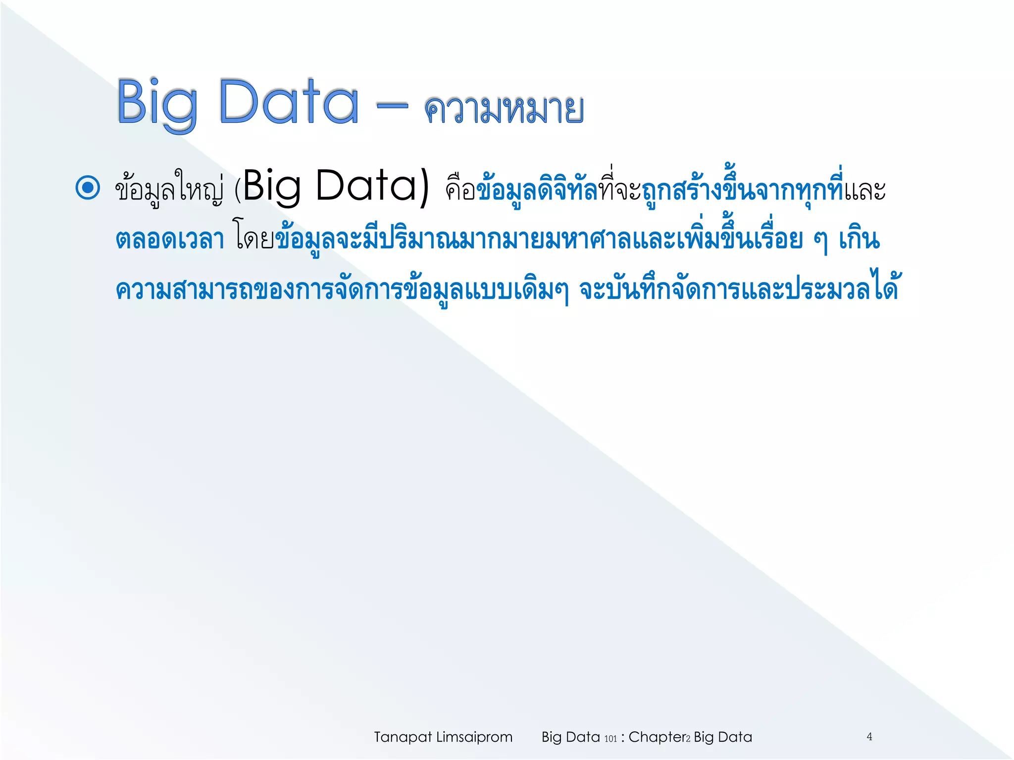  ข้อมูลใหญ่ (Big Data) คือข้อมูลดิจิทัลที่จะถูกสร้างขึ้นจากทุกที่และ
ตลอดเวลา โดยข้อมูลจะมีปริมาณมากมายมหาศาลและเพิ่มขึ้นเรื่อย ๆ เกิน
ความสามารถของการจัดการข้อมูลแบบเดิมๆ จะบันทึกจัดการและประมวลได้
Big Data 101 : Chapter2 Big DataTanapat Limsaiprom 4
 