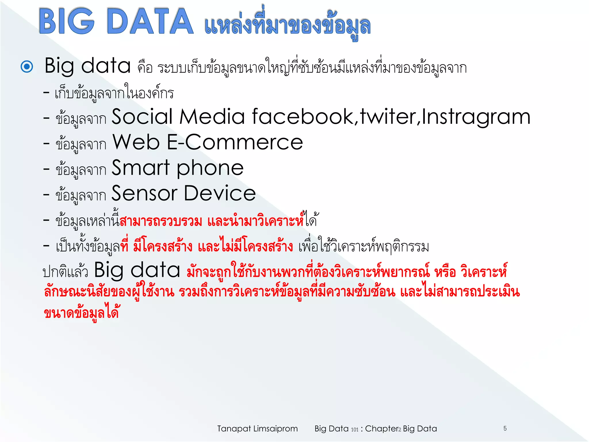  Big data คือ ระบบเก็บข้อมูลขนาดใหญ่ที่ซับซ้อนมีแหล่งที่มาของข้อมูลจาก
- เก็บข้อมูลจากในองค์กร
- ข้อมูลจาก Social Media facebook,twiter,Instragram
- ข้อมูลจาก Web E-Commerce
- ข้อมูลจาก Smart phone
- ข้อมูลจาก Sensor Device
- ข้อมูลเหล่านี้สามารถรวบรวม และนามาวิเคราะห์ได้
- เป็นทั้งข้อมูลที่ มีโครงสร้าง และไม่มีโครงสร้าง เพื่อใช้วิเคราะห์พฤติกรรม
ปกติแล้ว Big data มักจะถูกใช้กับงานพวกที่ต้องวิเคราะห์พยากรณ์ หรือ วิเคราะห์
ลักษณะนิสัยของผู้ใช้งาน รวมถึงการวิเคราะห์ข้อมูลที่มีความซับซ้อน และไม่สามารถประเมิน
ขนาดข้อมูลได้
Big Data 101 : Chapter2 Big DataTanapat Limsaiprom 5
 