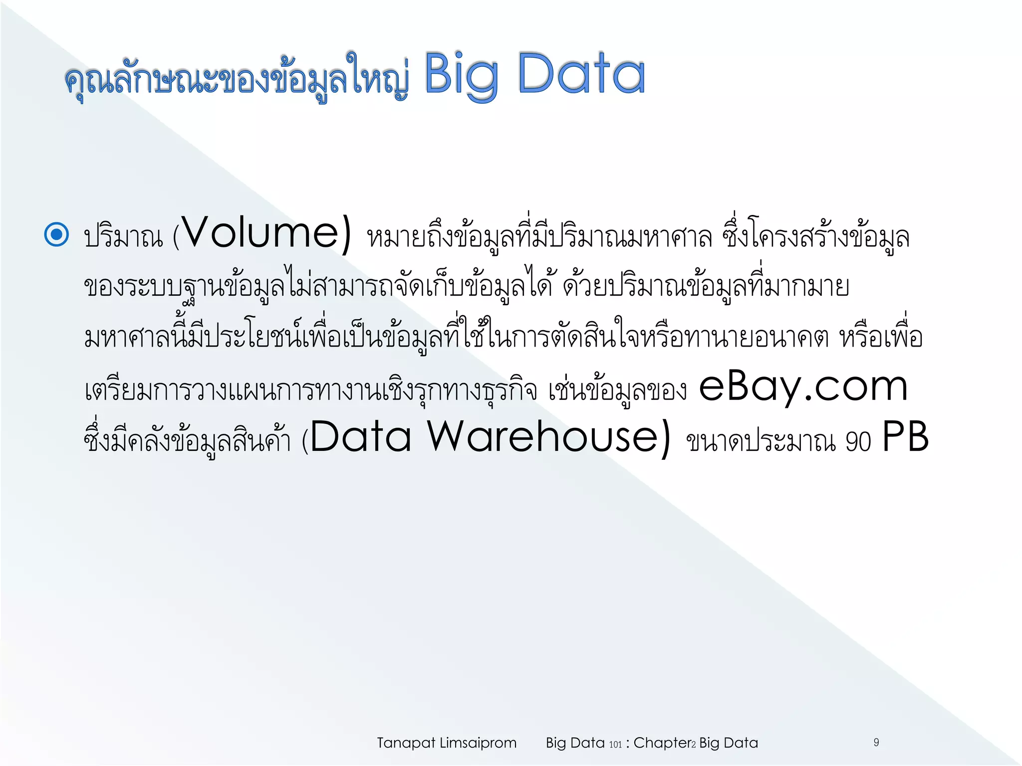  ปริมาณ (Volume) หมายถึงข้อมูลที่มีปริมาณมหาศาล ซึ่งโครงสร้างข้อมูล
ของระบบฐานข้อมูลไม่สามารถจัดเก็บข้อมูลได้ด้วยปริมาณข้อมูลที่มากมาย
มหาศาลนี้มีประโยชน์เพื่อเป็นข้อมูลที่ใช้ในการตัดสินใจหรือทานายอนาคต หรือเพื่อ
เตรียมการวางแผนการทางานเชิงรุกทางธุรกิจ เช่นข้อมูลของ eBay.com
ซึ่งมีคลังข้อมูลสินค้า (Data Warehouse) ขนาดประมาณ 90 PB
Big Data 101 : Chapter2 Big DataTanapat Limsaiprom 9
 