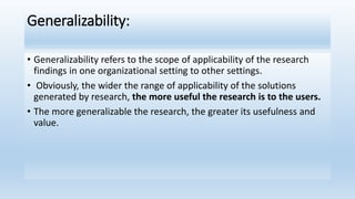 Generalizability:
• Generalizability refers to the scope of applicability of the research
findings in one organizational setting to other settings.
• Obviously, the wider the range of applicability of the solutions
generated by research, the more useful the research is to the users.
• The more generalizable the research, the greater its usefulness and
value.
 