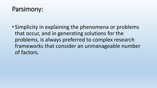 Parsimony:
• Simplicity in explaining the phenomena or problems
that occur, and in generating solutions for the
problems, is always preferred to complex research
frameworks that consider an unmanageable number
of factors.
 