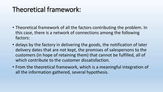 Theoretical framework:
• Theoretical framework of all the factors contributing the problem. In
this case, there is a network of connections among the following
factors:
• delays by the factory in delivering the goods, the notification of later
delivery dates that are not kept, the promises of salespersons to the
customers (in hope of retaining them) that cannot be fulfilled, all of
which contribute to the customer dissatisfaction.
• From the theoretical framework, which is a meaningful integration of
all the information gathered, several hypothesis.
 
