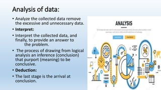 Analysis of data:
• Analyze the collected data remove
the excessive and unnecessary data.
• Interpret:
• Interpret the collected data, and
finally, to provide an answer to
the problem.
• The process of drawing from logical
analysis an inference (conclusion)
that purport (meaning) to be
conclusive.
• Deduction:
• The last stage is the arrival at
conclusion.
 