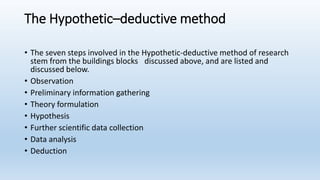 The Hypothetic–deductive method
• The seven steps involved in the Hypothetic-deductive method of research
stem from the buildings blocks discussed above, and are listed and
discussed below.
• Observation
• Preliminary information gathering
• Theory formulation
• Hypothesis
• Further scientific data collection
• Data analysis
• Deduction
 