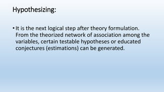 Hypothesizing:
• It is the next logical step after theory formulation.
From the theorized network of association among the
variables, certain testable hypotheses or educated
conjectures (estimations) can be generated.
 