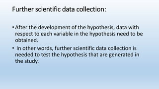 Further scientific data collection:
• After the development of the hypothesis, data with
respect to each variable in the hypothesis need to be
obtained.
• In other words, further scientific data collection is
needed to test the hypothesis that are generated in
the study.
 