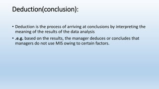 Deduction(conclusion):
• Deduction is the process of arriving at conclusions by interpreting the
meaning of the results of the data analysis
• .e.g. based on the results, the manager deduces or concludes that
managers do not use MIS owing to certain factors.
 