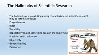 The Hallmarks of Scientific Research
• The hallmarks or main distinguishing characteristics of scientific research
may be listed as follows:
• Purposiveness
• Rigor
• Testability
• Replicability (doing something again in the same way)
• Precision and confidence
• Objectivity
• Generalizability
• Parsimony
 