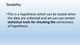 Testability:
•This is a hypothesis which can be tested when
the data are collected and we can use certain
statistical tools for checking the correctness
of hypothesis.
 