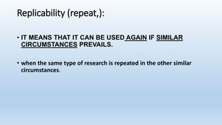 Replicability (repeat,):
• IT MEANS THAT IT CAN BE USED AGAIN IF SIMILAR
CIRCUMSTANCES PREVAILS.
• when the same type of research is repeated in the other similar
circumstances.
 