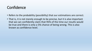 Confidence
• Refers to the probability (possibility) that our estimations are correct.
• That is, it is not merely enough to be precise, but it is also important
that we can confidently claim that 95% of the time our results would
be true and there is only a 5% chance of being wrong. This is also
known as confidence level.
 