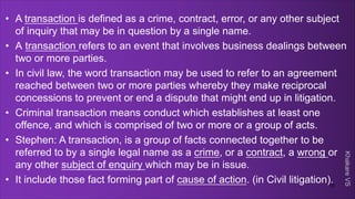 Khakare
VS
• A transaction is defined as a crime, contract, error, or any other subject
of inquiry that may be in question by a single name.
• A transaction refers to an event that involves business dealings between
two or more parties.
• In civil law, the word transaction may be used to refer to an agreement
reached between two or more parties whereby they make reciprocal
concessions to prevent or end a dispute that might end up in litigation.
• Criminal transaction means conduct which establishes at least one
offence, and which is comprised of two or more or a group of acts.
• Stephen: A transaction, is a group of facts connected together to be
referred to by a single legal name as a crime, or a contract, a wrong or
any other subject of enquiry which may be in issue.
• It include those fact forming part of cause of action. (in Civil litigation).
10
 
