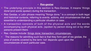 Khakare
VS
• Res-gestae
• The underlying principle in this section is Res-Gestae. It means ‘things
done’(and words spoken) during the transaction.
• Res Gestae, a Latin phrase meaning "things done," is a concept in both legal
and historical contexts, referring to events, actions, and circumstances that are
essential to understanding a particular situation or case.
• A transaction consists of both of the physical acts and the words
accompanying such physical acts. (spoken by person doing act or by other
parsons present there.
• Res -Gestae include: things done; transaction; circumstances.
• The reasons for admitting such fact is that they form part of res gestae, the
area of events covered by the term ‘not’ depends upon upon the
circumstances of each particular case.
11
 