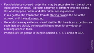 Khakare
VS
• Facts/evidence covered under this, may be separable from the act by a
lapse of time or place. (Eg: facts occurring at different time and places.
like what happens before and after crime; consequences)
• In res gestae, the transaction from its starting point in the act of the
accused until the end is reached.
• Generally hearsay evidence is inadmissible. But here is an exception, as
such facts are closely connected living no room for any doubt or
breaking of link in facts.
• Principle of Res gestae is found in section 4, 5, 6, 7 and 8 of BSA.
13
 