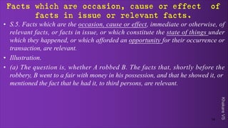Khakare
VS
Facts which are occasion, cause or effect of
facts in issue or relevant facts.
• S.5. Facts which are the occasion, cause or effect, immediate or otherwise, of
relevant facts, or facts in issue, or which constitute the state of things under
which they happened, or which afforded an opportunity for their occurrence or
transaction, are relevant.
• Illustration.
• (a) The question is, whether A robbed B. The facts that, shortly before the
robbery, B went to a fair with money in his possession, and that he showed it, or
mentioned the fact that he had it, to third persons, are relevant.
14
 