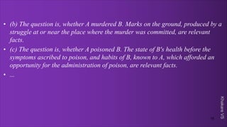 Khakare
VS
• (b) The question is, whether A murdered B. Marks on the ground, produced by a
struggle at or near the place where the murder was committed, are relevant
facts.
• (c) The question is, whether A poisoned B. The state of B's health before the
symptoms ascribed to poison, and habits of B, known to A, which afforded an
opportunity for the administration of poison, are relevant facts.
• ...
15
 