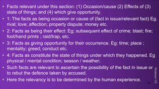 Khakare
VS
• Facts relevant under this section: (1) Occasion/cause (2) Effects of (3)
state of things; and (4) which give opportunity.
• 1: The facts as being occasion or cause of (fact in issue/relevant fact) Eg.
rival; love; affection; property dispute; money etc.
• 2: Facts as being their effect: Eg; subsequent effect of crime; blast; fire;
foot/hand prints ; raid/trap, etc.
• 3: Facts as giving opportunity for their occurrence. Eg: time; place ;
mentality; greed; conduct etc.
• 4: Facts as constitute the state of things under which they happened. Eg
physical / mental condition; season / weather;
• Such facts are relevant to ascertain the possibility of the fact in issue or
to rebut the defence taken by accused.
• Here the relevancy is to be determined by the human experience.
16
 