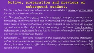 Khakare
VS
Motive, preparation and previous or
subsequent conduct.
• S.6. (1) Any fact is relevant which shows or constitutes a motive or preparation
for any fact in issue or relevant fact.
• (2) The conduct of any party, or of any agent to any party, to any suit or
proceeding, in reference to such suit or proceeding, or in reference to any fact in
issue therein or relevant thereto, and the conduct of any person, an offence
against whom is the subject of any proceeding, is relevant, if such conduct
influences or is influenced by any fact in issue or relevant fact, and whether it
was previous or subsequent thereto.
• Explanation 1.—The word "conduct" in this section does not include statements,
unless those statements accompany and explain acts other than statements; but
this explanation is not to affect the relevancy of statements under any other
section of this Adhiniyam.
17
 