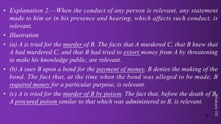 Khakare
VS
• Explanation 2.—When the conduct of any person is relevant, any statement
made to him or in his presence and hearing, which affects such conduct, is
relevant.
• Illustration
• (a) A is tried for the murder of B. The facts that A murdered C, that B knew that
A had murdered C, and that B had tried to extort money from A by threatening
to make his knowledge public, are relevant.
• (b) A sues B upon a bond for the payment of money. B denies the making of the
bond. The fact that, at the time when the bond was alleged to be made, B
required money for a particular purpose, is relevant.
• (c) A is tried for the murder of B by poison. The fact that, before the death of B,
A procured poison similar to that which was administered to B, is relevant.
18
 