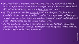 Khakare
VS
• (f) The question is, whether A robbed B. The facts that, after B was robbed, C
said in A's presence—"the police are coming to look for the person who robbed
B", and that immediately afterwards A ran away, are relevant.
• (g) The question is, whether A owes B ten thousand rupees. The facts that A
asked C to lend him money, and that D said to C in A's presence and hearing—
"I advise you not to trust A, for he owes B ten thousand rupees", and that A went
away without making any answer, are relevant facts.
• (h) The question is, whether A committed a crime. The fact that A absconded,
after receiving a letter, warning A that inquiry was being made for the criminal,
and the contents of the letter, are relevant.
20
 