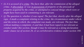 Khakare
VS
• (i) A is accused of a crime. The facts that, after the commission of the alleged
crime, A absconded, or was in possession of property or the proceeds of
property acquired by the crime, or attempted to conceal things which were or
might have been used in committing it, are relevant.
• (j) The question is, whether A was raped. The fact that, shortly after the alleged
rape, A made a complaint relating to the crime, the circumstances under which,
and the terms in which, the complaint was made, are relevant. The fact that,
without making a complaint, A said that A had been raped is not relevant as
conduct under this section, though it may be relevant as a dying declaration
under clause (a) of section 26, or as corroborative evidence under section 160.
21
 