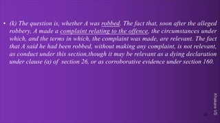 Khakare
VS
• (k) The question is, whether A was robbed. The fact that, soon after the alleged
robbery, A made a complaint relating to the offence, the circumstances under
which, and the terms in which, the complaint was made, are relevant. The fact
that A said he had been robbed, without making any complaint, is not relevant,
as conduct under this section,though it may be relevant as a dying declaration
under clause (a) of section 26, or as corroborative evidence under section 160.
22
 