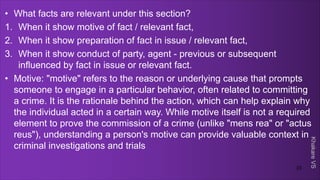 Khakare
VS
• What facts are relevant under this section?
1. When it show motive of fact / relevant fact,
2. When it show preparation of fact in issue / relevant fact,
3. When it show conduct of party, agent - previous or subsequent
influenced by fact in issue or relevant fact.
• Motive: "motive" refers to the reason or underlying cause that prompts
someone to engage in a particular behavior, often related to committing
a crime. It is the rationale behind the action, which can help explain why
the individual acted in a certain way. While motive itself is not a required
element to prove the commission of a crime (unlike "mens rea" or "actus
reus"), understanding a person's motive can provide valuable context in
criminal investigations and trials
23
 