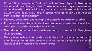 Khakare
VS
• Preparation: preparation" refers to actions taken by an individual in
advance of committing a crime. These actions are steps or measures
undertaken with the intent to carry out a criminal offense but fall short of
actually committing the crime. Preparation is generally distinguished
from "attempt" in criminal law.
• Intention, preparation and attempt are stages in commission of crime.
• Eg: accused was alleged to distribute poisonous sweets. He himself has
ate some of sweet show he has no motive.
• Mental elements can be ascertained only by conduct in the given
circumstances.
• Motive is something that resides within the mind of the perpetrator and
often leaves no tangible evidence. What matters most is the overall
impact of all the surrounding circumstances.
24
 