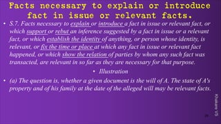 Khakare
VS
Facts necessary to explain or introduce
fact in issue or relevant facts.
• S.7. Facts necessary to explain or introduce a fact in issue or relevant fact, or
which support or rebut an inference suggested by a fact in issue or a relevant
fact, or which establish the identity of anything, or person whose identity, is
relevant, or fix the time or place at which any fact in issue or relevant fact
happened, or which show the relation of parties by whom any such fact was
transacted, are relevant in so far as they are necessary for that purpose.
• Illustration
• (a) The question is, whether a given document is the will of A. The state of A's
property and of his family at the date of the alleged will may be relevant facts.
25
 