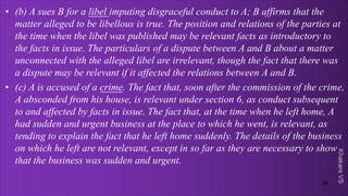 Khakare
VS
• (b) A sues B for a libel imputing disgraceful conduct to A; B affirms that the
matter alleged to be libellous is true. The position and relations of the parties at
the time when the libel was published may be relevant facts as introductory to
the facts in issue. The particulars of a dispute between A and B about a matter
unconnected with the alleged libel are irrelevant, though the fact that there was
a dispute may be relevant if it affected the relations between A and B.
• (c) A is accused of a crime. The fact that, soon after the commission of the crime,
A absconded from his house, is relevant under section 6, as conduct subsequent
to and affected by facts in issue. The fact that, at the time when he left home, A
had sudden and urgent business at the place to which he went, is relevant, as
tending to explain the fact that he left home suddenly. The details of the business
on which he left are not relevant, except in so far as they are necessary to show
that the business was sudden and urgent.
26
 