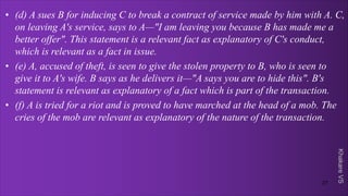 Khakare
VS
• (d) A sues B for inducing C to break a contract of service made by him with A. C,
on leaving A's service, says to A—"I am leaving you because B has made me a
better offer". This statement is a relevant fact as explanatory of C's conduct,
which is relevant as a fact in issue.
• (e) A, accused of theft, is seen to give the stolen property to B, who is seen to
give it to A's wife. B says as he delivers it—"A says you are to hide this". B's
statement is relevant as explanatory of a fact which is part of the transaction.
• (f) A is tried for a riot and is proved to have marched at the head of a mob. The
cries of the mob are relevant as explanatory of the nature of the transaction.
27
 