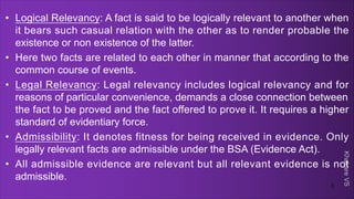 Khakare
VS
• Logical Relevancy: A fact is said to be logically relevant to another when
it bears such casual relation with the other as to render probable the
existence or non existence of the latter.
• Here two facts are related to each other in manner that according to the
common course of events.
• Legal Relevancy: Legal relevancy includes logical relevancy and for
reasons of particular convenience, demands a close connection between
the fact to be proved and the fact offered to prove it. It requires a higher
standard of evidentiary force.
• Admissibility: It denotes fitness for being received in evidence. Only
legally relevant facts are admissible under the BSA (Evidence Act).
• All admissible evidence are relevant but all relevant evidence is not
admissible.
3
 