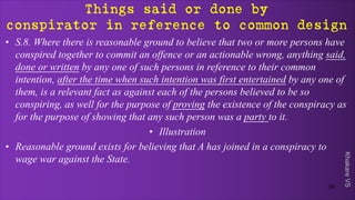 Khakare
VS
Things said or done by
conspirator in reference to common design
• S.8. Where there is reasonable ground to believe that two or more persons have
conspired together to commit an offence or an actionable wrong, anything said,
done or written by any one of such persons in reference to their common
intention, after the time when such intention was first entertained by any one of
them, is a relevant fact as against each of the persons believed to be so
conspiring, as well for the purpose of proving the existence of the conspiracy as
for the purpose of showing that any such person was a party to it.
• Illustration
• Reasonable ground exists for believing that A has joined in a conspiracy to
wage war against the State.
30
 