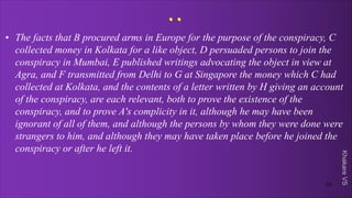 Khakare
VS
..
• The facts that B procured arms in Europe for the purpose of the conspiracy, C
collected money in Kolkata for a like object, D persuaded persons to join the
conspiracy in Mumbai, E published writings advocating the object in view at
Agra, and F transmitted from Delhi to G at Singapore the money which C had
collected at Kolkata, and the contents of a letter written by H giving an account
of the conspiracy, are each relevant, both to prove the existence of the
conspiracy, and to prove A's complicity in it, although he may have been
ignorant of all of them, and although the persons by whom they were done were
strangers to him, and although they may have taken place before he joined the
conspiracy or after he left it.
31
 