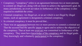 Khakare
VS
• Conspiracy: "conspiracy" refers to an agreement between two or more persons
to commit an illegal act, along with an intent to achieve the agreement's goal. In
many jurisdictions, an overt act taken in furtherance of the conspiracy is also
required to establish the crime.
• Criminal conspiracy: An illegal act, or an act which is not illegal by illegal
means, such an agreement is designated a criminal conspiracy.
• In criminal conspiracy it must be proved that...
• There was an agreement between two or more persons to commit a criminal act.
That the accused had the specific intent to agree and to achieve the objective of
the conspiracy. That at least one overt act was committed in furtherance of the
conspiracy. They must have knowledge of the conspiracy and its illegal goals.
They knowingly and voluntarily participated in the conspiracy.
32
 