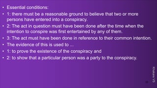 Khakare
VS
• Essential conditions:
• 1: there must be a reasonable ground to believe that two or more
persons have entered into a conspiracy.
• 2: The act in question must have been done after the time when the
intention to conspire was first entertained by any of them.
• 3: The act must have been done in reference to their common intention.
• The evidence of this is used to ...
• 1: to prove the existence of the conspiracy and
• 2: to show that a particular person was a party to the conspiracy.
33
 