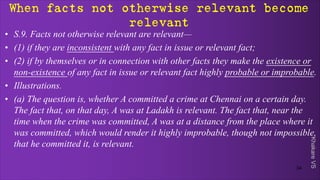 Khakare
VS
When facts not otherwise relevant become
relevant
• S.9. Facts not otherwise relevant are relevant—
• (1) if they are inconsistent with any fact in issue or relevant fact;
• (2) if by themselves or in connection with other facts they make the existence or
non-existence of any fact in issue or relevant fact highly probable or improbable.
• Illustrations.
• (a) The question is, whether A committed a crime at Chennai on a certain day.
The fact that, on that day, A was at Ladakh is relevant. The fact that, near the
time when the crime was committed, A was at a distance from the place where it
was committed, which would render it highly improbable, though not impossible,
that he committed it, is relevant.
34
 